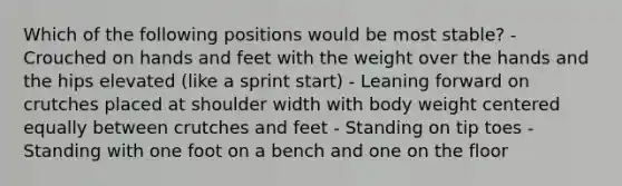 Which of the following positions would be most stable? - Crouched on hands and feet with the weight over the hands and the hips elevated (like a sprint start) - Leaning forward on crutches placed at shoulder width with body weight centered equally between crutches and feet - Standing on tip toes - Standing with one foot on a bench and one on the floor