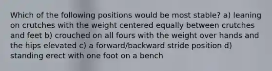 Which of the following positions would be most stable? a) leaning on crutches with the weight centered equally between crutches and feet b) crouched on all fours with the weight over hands and the hips elevated c) a forward/backward stride position d) standing erect with one foot on a bench