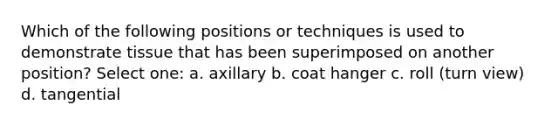 Which of the following positions or techniques is used to demonstrate tissue that has been superimposed on another position? Select one: a. axillary b. coat hanger c. roll (turn view) d. tangential