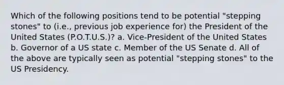 Which of the following positions tend to be potential "stepping stones" to (i.e., previous job experience for) the President of the United States (P.O.T.U.S.)? a. Vice-President of the United States b. Governor of a US state c. Member of the US Senate d. All of the above are typically seen as potential "stepping stones" to the US Presidency.