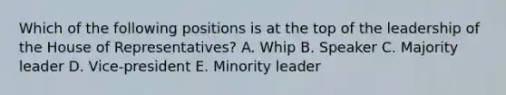 Which of the following positions is at the top of the leadership of the House of Representatives? A. Whip B. Speaker C. Majority leader D. Vice-president E. Minority leader