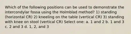 Which of the following positions can be used to demonstrate the intercondylar fossa using the Holmblad method? 1) standing (horizontal CR) 2) kneeling on the table (vertical CR) 3) standing with knee on stool (vertical CR) Select one: a. 1 and 2 b. 1 and 3 c. 2 and 3 d. 1, 2, and 3