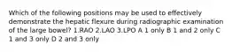 Which of the following positions may be used to effectively demonstrate the hepatic flexure during radiographic examination of the large bowel? 1.RAO 2.LAO 3.LPO A 1 only B 1 and 2 only C 1 and 3 only D 2 and 3 only