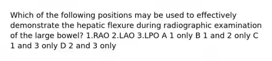 Which of the following positions may be used to effectively demonstrate the hepatic flexure during radiographic examination of the large bowel? 1.RAO 2.LAO 3.LPO A 1 only B 1 and 2 only C 1 and 3 only D 2 and 3 only