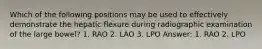 Which of the following positions may be used to effectively demonstrate the hepatic flexure during radiographic examination of the large bowel? 1. RAO 2. LAO 3. LPO Answer: 1. RAO 2. LPO