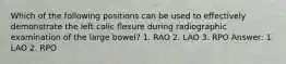 Which of the following positions can be used to effectively demonstrate the left colic flexure during radiographic examination of the large bowel? 1. RAO 2. LAO 3. RPO Answer: 1. LAO 2. RPO