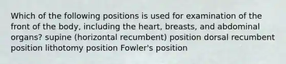 Which of the following positions is used for examination of the front of the body, including the heart, breasts, and abdominal organs? supine (horizontal recumbent) position dorsal recumbent position lithotomy position Fowler's position