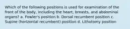 Which of the following positions is used for examination of the front of the body, including the heart, breasts, and abdominal organs? a. Fowler's position b. Dorsal recumbent position c. Supine (horizontal recumbent) position d. Lithotomy position