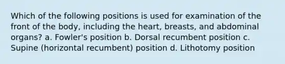 Which of the following positions is used for examination of the front of the body, including the heart, breasts, and abdominal organs? a. Fowler's position b. Dorsal recumbent position c. Supine (horizontal recumbent) position d. Lithotomy position