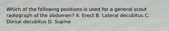 Which of the following positions is used for a general scout radiograph of the abdomen? A. Erect B. Lateral decubitus C. Dorsal decubitus D. Supine