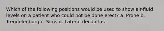 Which of the following positions would be used to show air-fluid levels on a patient who could not be done erect? a. Prone b. Trendelenburg c. Sims d. Lateral decubitus