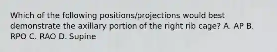 Which of the following positions/projections would best demonstrate the axillary portion of the right rib cage? A. AP B. RPO C. RAO D. Supine