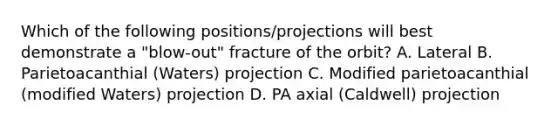 Which of the following positions/projections will best demonstrate a "blow-out" fracture of the orbit? A. Lateral B. Parietoacanthial (Waters) projection C. Modified parietoacanthial (modified Waters) projection D. PA axial (Caldwell) projection