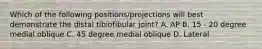 Which of the following positions/projections will best demonstrate the distal tibiofibular joint? A. AP B. 15 - 20 degree medial oblique C. 45 degree medial oblique D. Lateral