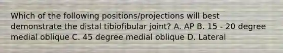 Which of the following positions/projections will best demonstrate the distal tibiofibular joint? A. AP B. 15 - 20 degree medial oblique C. 45 degree medial oblique D. Lateral