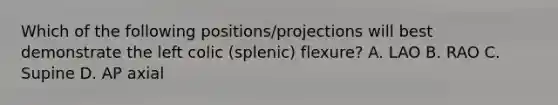 Which of the following positions/projections will best demonstrate the left colic (splenic) flexure? A. LAO B. RAO C. Supine D. AP axial