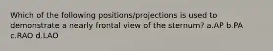 Which of the following positions/projections is used to demonstrate a nearly frontal view of the sternum? a.AP b.PA c.RAO d.LAO