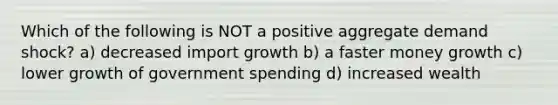 Which of the following is NOT a positive aggregate demand shock? a) decreased import growth b) a faster money growth c) lower growth of government spending d) increased wealth