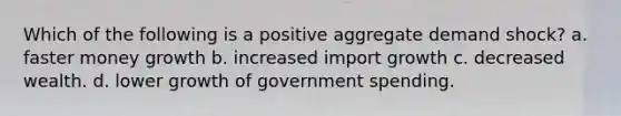 Which of the following is a positive aggregate demand shock? a. faster money growth b. increased import growth c. decreased wealth. d. lower growth of government spending.