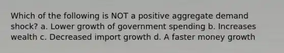 Which of the following is NOT a positive aggregate demand shock? a. Lower growth of government spending b. Increases wealth c. Decreased import growth d. A faster money growth