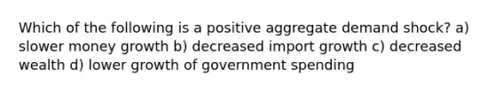 Which of the following is a positive aggregate demand shock? a) slower money growth b) decreased import growth c) decreased wealth d) lower growth of government spending