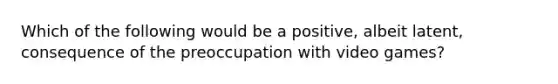 Which of the following would be a positive, albeit latent, consequence of the preoccupation with video games?