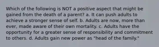 Which of the following is NOT a positive aspect that might be gained from the death of a parent? a. It can push adults to achieve a stronger sense of self. b. Adults are now, more than ever, made aware of their own mortality. c. Adults have the opportunity for a greater sense of responsibility and commitment to others. d. Adults gain new power as "head of the family."