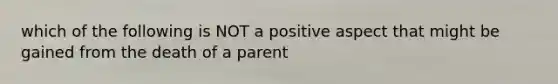 which of the following is NOT a positive aspect that might be gained from the death of a parent