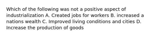 Which of the following was not a positive aspect of industrialization A. Created jobs for workers B. increased a nations wealth C. Improved living conditions and cities D. Increase the production of goods