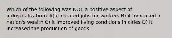 Which of the following was NOT a positive aspect of industrialization? A) it created jobs for workers B) it increased a nation's wealth C) it improved living conditions in cities D) it increased the production of goods