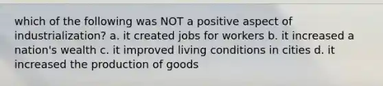 which of the following was NOT a positive aspect of industrialization? a. it created jobs for workers b. it increased a nation's wealth c. it improved living conditions in cities d. it increased the production of goods