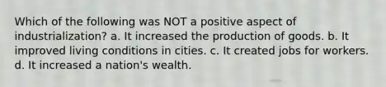 Which of the following was NOT a positive aspect of industrialization? a. It increased the production of goods. b. It improved living conditions in cities. c. It created jobs for workers. d. It increased a nation's wealth.