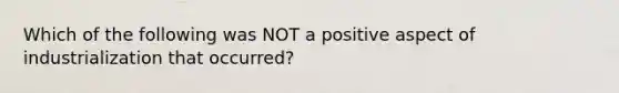 Which of the following was NOT a positive aspect of industrialization that occurred?