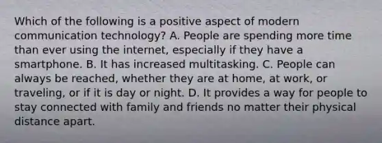 Which of the following is a positive aspect of modern communication technology? A. People are spending more time than ever using the internet, especially if they have a smartphone. B. It has increased multitasking. C. People can always be reached, whether they are at home, at work, or traveling, or if it is day or night. D. It provides a way for people to stay connected with family and friends no matter their physical distance apart.