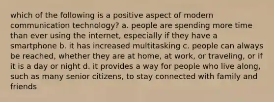 which of the following is a positive aspect of modern communication technology? a. people are spending more time than ever using the internet, especially if they have a smartphone b. it has increased multitasking c. people can always be reached, whether they are at home, at work, or traveling, or if it is a day or night d. it provides a way for people who live along, such as many senior citizens, to stay connected with family and friends