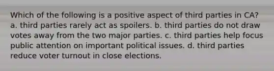 Which of the following is a positive aspect of third parties in CA? a. third parties rarely act as spoilers. b. third parties do not draw votes away from the two major parties. c. third parties help focus public attention on important political issues. d. third parties reduce voter turnout in close elections.