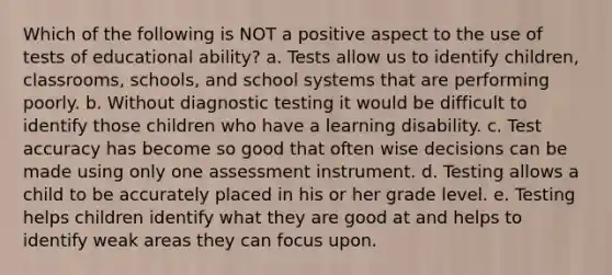 Which of the following is NOT a positive aspect to the use of tests of educational ability? a. Tests allow us to identify children, classrooms, schools, and school systems that are performing poorly. b. Without diagnostic testing it would be difficult to identify those children who have a learning disability. c. Test accuracy has become so good that often wise decisions can be made using only one assessment instrument. d. Testing allows a child to be accurately placed in his or her grade level. e. Testing helps children identify what they are good at and helps to identify weak areas they can focus upon.