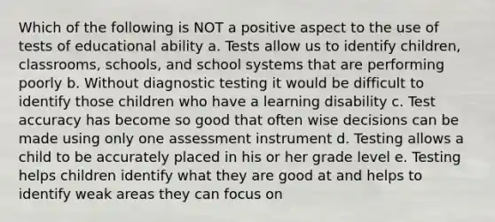 Which of the following is NOT a positive aspect to the use of tests of educational ability a. Tests allow us to identify children, classrooms, schools, and school systems that are performing poorly b. Without diagnostic testing it would be difficult to identify those children who have a learning disability c. Test accuracy has become so good that often wise decisions can be made using only one assessment instrument d. Testing allows a child to be accurately placed in his or her grade level e. Testing helps children identify what they are good at and helps to identify weak areas they can focus on