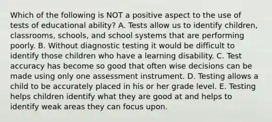 Which of the following is NOT a positive aspect to the use of tests of educational ability? A. Tests allow us to identify children, classrooms, schools, and school systems that are performing poorly. B. Without diagnostic testing it would be difficult to identify those children who have a learning disability. C. Test accuracy has become so good that often wise decisions can be made using only one assessment instrument. D. Testing allows a child to be accurately placed in his or her grade level. E. Testing helps children identify what they are good at and helps to identify weak areas they can focus upon.