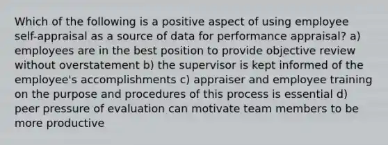 Which of the following is a positive aspect of using employee self-appraisal as a source of data for performance appraisal? a) employees are in the best position to provide objective review without overstatement b) the supervisor is kept informed of the employee's accomplishments c) appraiser and employee training on the purpose and procedures of this process is essential d) peer pressure of evaluation can motivate team members to be more productive