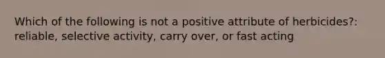 Which of the following is not a positive attribute of herbicides?: reliable, selective activity, carry over, or fast acting