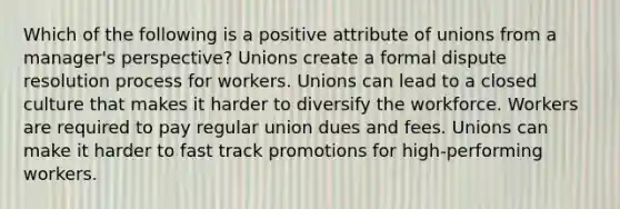 Which of the following is a positive attribute of unions from a manager's perspective? Unions create a formal dispute resolution process for workers. Unions can lead to a closed culture that makes it harder to diversify the workforce. Workers are required to pay regular union dues and fees. Unions can make it harder to fast track promotions for high-performing workers.