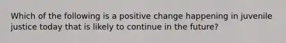 Which of the following is a positive change happening in juvenile justice today that is likely to continue in the future?