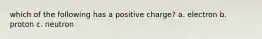 which of the following has a positive charge? a. electron b. proton c. neutron