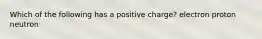 Which of the following has a positive charge? electron proton neutron