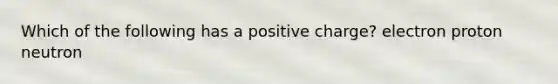 Which of the following has a positive charge? electron proton neutron