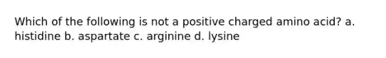 Which of the following is not a positive charged amino acid? a. histidine b. aspartate c. arginine d. lysine