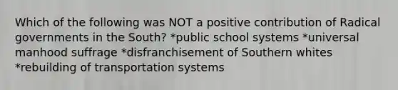 Which of the following was NOT a positive contribution of Radical governments in the South? *public school systems *universal manhood suffrage *disfranchisement of Southern whites *rebuilding of transportation systems