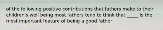 of the following positive contributions that fathers make to their children's well being most fathers tend to think that _____ is the most important feature of being a good father