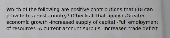 Which of the following are positive contributions that FDI can provide to a host country? (Check all that apply.) -Greater economic growth -Increased supply of capital -Full employment of resources -A current account surplus -Increased trade deficit